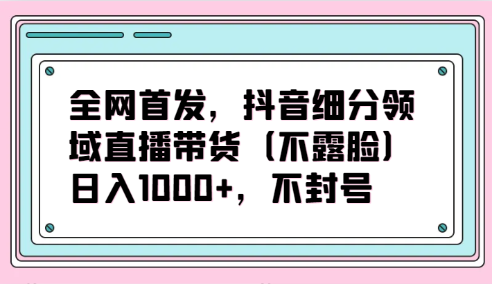 全网首发，抖音细分领域直播带货（不露脸）项目，日入1000+，不封号-大贝源码