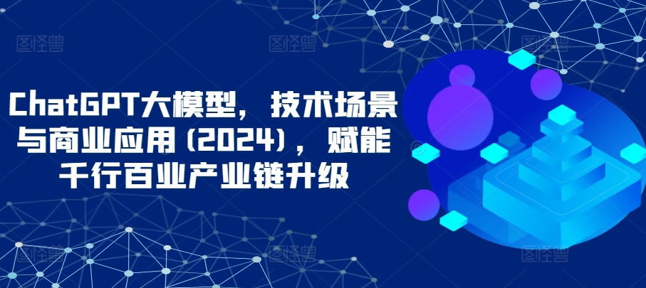 ChatGPT大模型，技术场景与商业应用(2024)，赋能千行百业产业链升级-大贝源码
