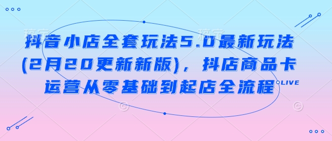 抖音小店全套玩法5.0最新玩法(2月20更新新版)，抖店商品卡运营从零基础到起店全流程-大贝源码