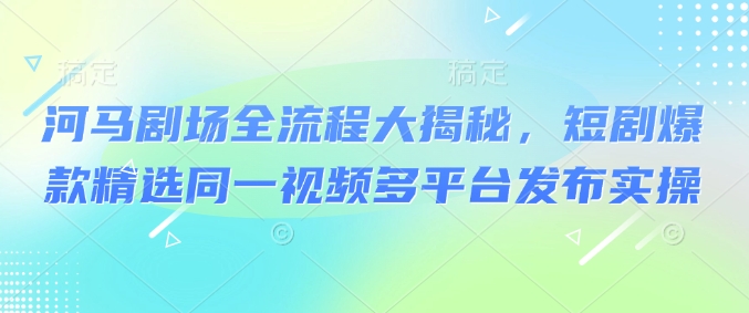 河马剧场全流程大揭秘，短剧爆款精选同一视频多平台发布实操-大贝源码