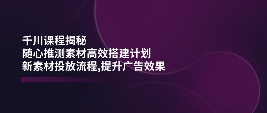 （14317期）千川课程揭秘：随心推测素材高效搭建计划,新素材投放流程,提升广告效果-大贝源码